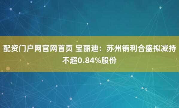配资门户网官网首页 宝丽迪：苏州铕利合盛拟减持不超0.84%股份