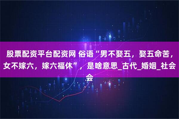 股票配资平台配资网 俗语“男不娶五，娶五命苦，女不嫁六，嫁六福休”，是啥意思_古代_婚姻_社会