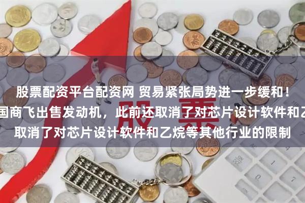 股票配资平台配资网 贸易紧张局势进一步缓和！美国允许GE恢复对中国商飞出售发动机，此前还取消了对芯片设计软件和乙烷等其他行业的限制