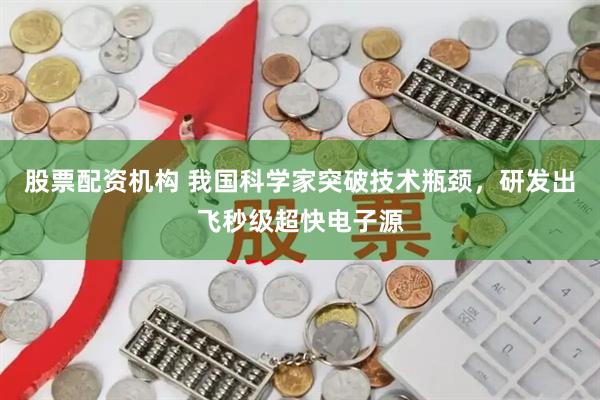 股票配资机构 我国科学家突破技术瓶颈，研发出飞秒级超快电子源