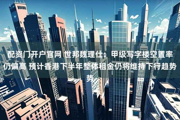 配资门开户官网 世邦魏理仕：甲级写字楼空置率仍偏高 预计香港下半年整体租金仍将维持下行趋势