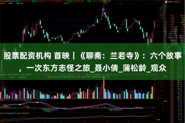 股票配资机构 首映｜《聊斋：兰若寺》：六个故事，一次东方志怪之旅_聂小倩_蒲松龄_观众