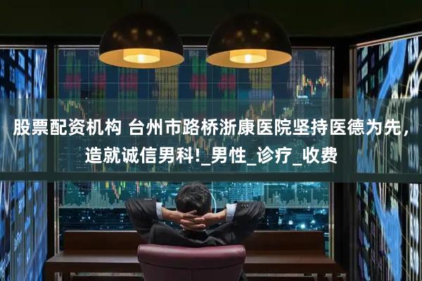 股票配资机构 台州市路桥浙康医院坚持医德为先，造就诚信男科!_男性_诊疗_收费