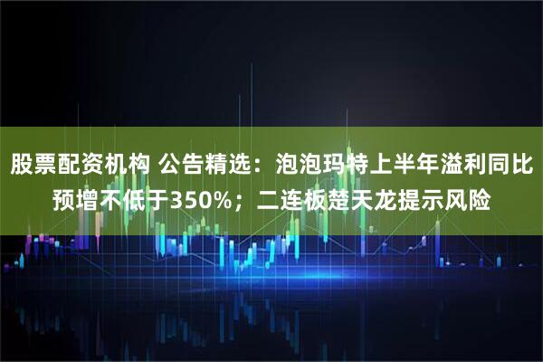 股票配资机构 公告精选：泡泡玛特上半年溢利同比预增不低于350%；二连板楚天龙提示风险