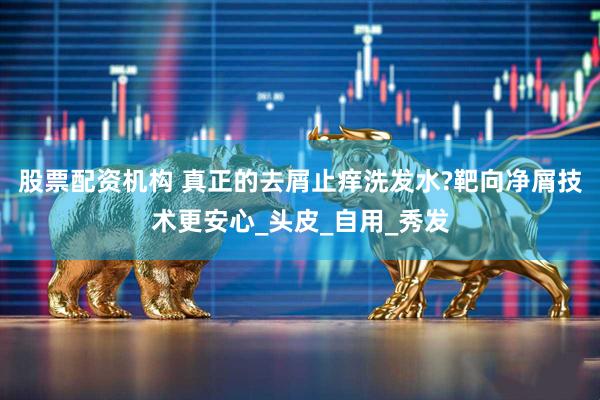 股票配资机构 真正的去屑止痒洗发水?靶向净屑技术更安心_头皮_自用_秀发