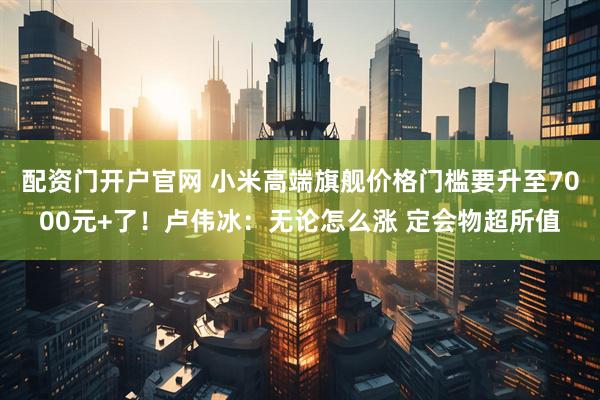 配资门开户官网 小米高端旗舰价格门槛要升至7000元+了！卢伟冰：无论怎么涨 定会物超所值