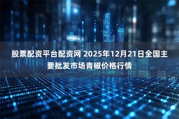 股票配资平台配资网 2025年12月21日全国主要批发市场青椒价格行情